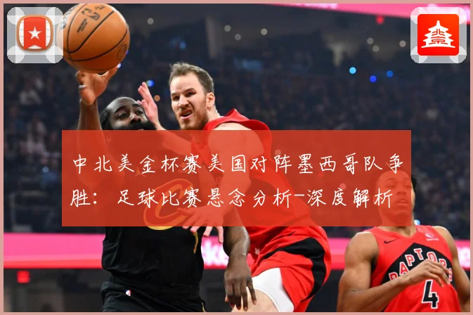 中北美金杯赛美国对阵墨西哥队争胜：足球比赛悬念分析-深度解析