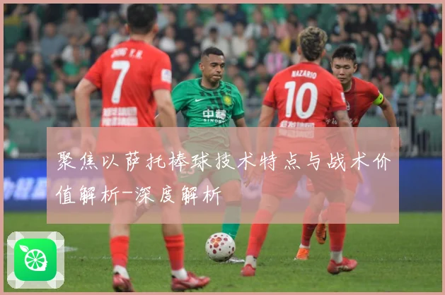 聚焦以萨托棒球技术特点与战术价值解析-深度解析