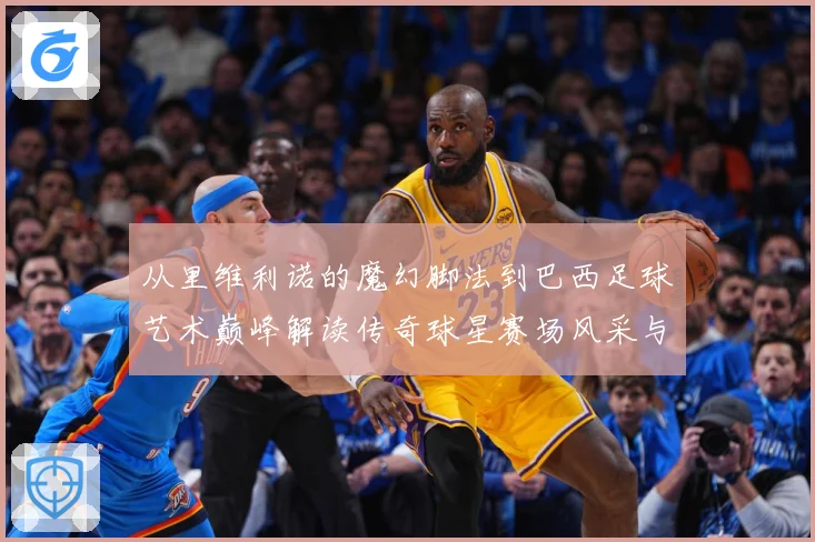 从里维利诺的魔幻脚法到巴西足球艺术巅峰解读传奇球星赛场风采与时代影响解析-深度解析