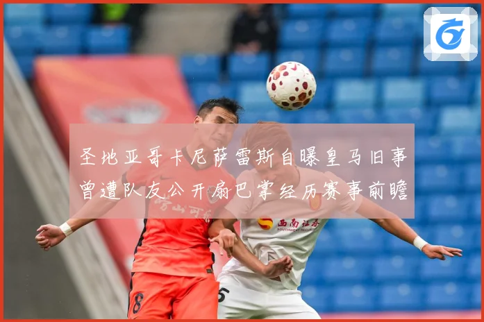 圣地亚哥卡尼萨雷斯自曝皇马旧事曾遭队友公开扇巴掌经历赛事前瞻-深度解析