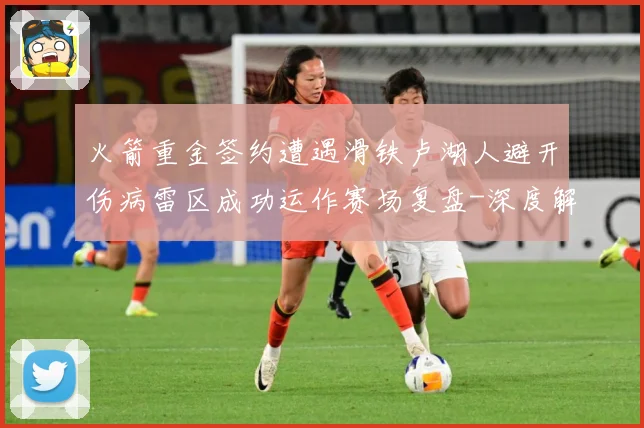 火箭重金签约遭遇滑铁卢湖人避开伤病雷区成功运作赛场复盘-深度解析