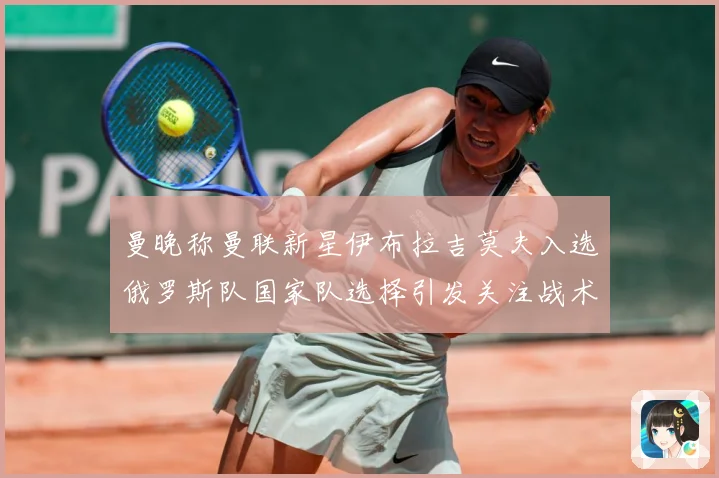曼晚称曼联新星伊布拉吉莫夫入选俄罗斯队国家队选择引发关注战术观察-深度解析