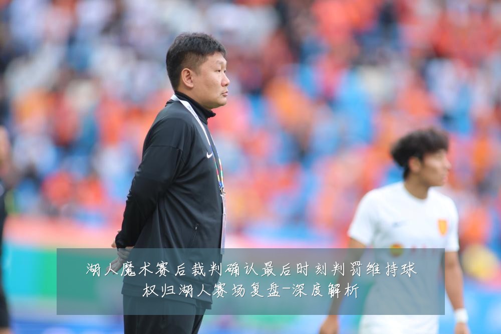 湖人魔术赛后裁判确认最后时刻判罚维持球权归湖人赛场复盘-深度解析