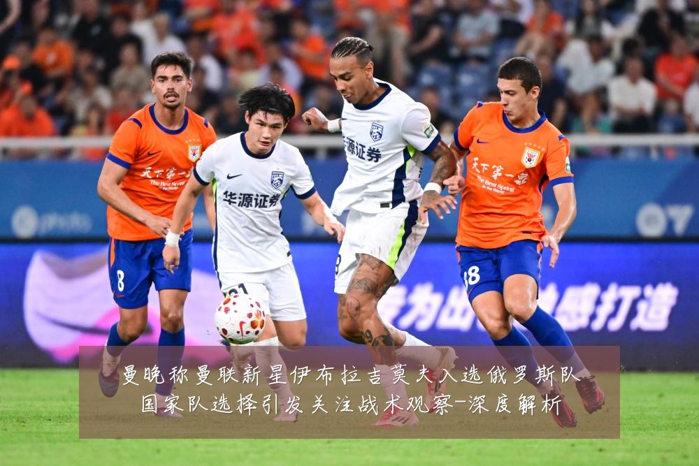 曼晚称曼联新星伊布拉吉莫夫入选俄罗斯队国家队选择引发关注战术观察-深度解析